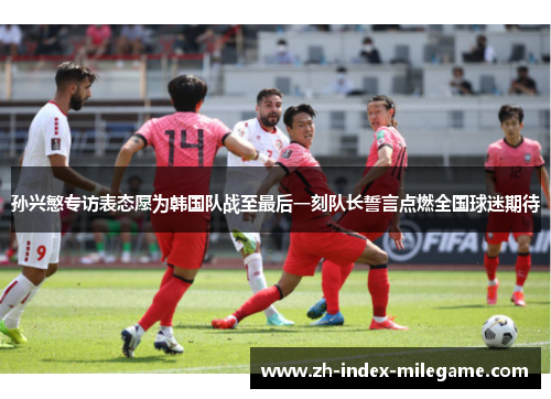 孙兴慜专访表态愿为韩国队战至最后一刻队长誓言点燃全国球迷期待