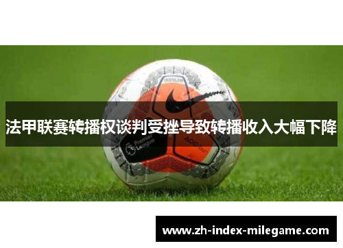 法甲联赛转播权谈判受挫导致转播收入大幅下降
