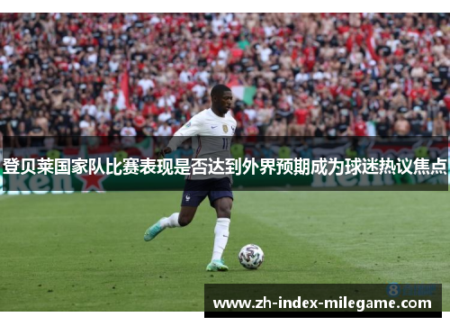 登贝莱国家队比赛表现是否达到外界预期成为球迷热议焦点